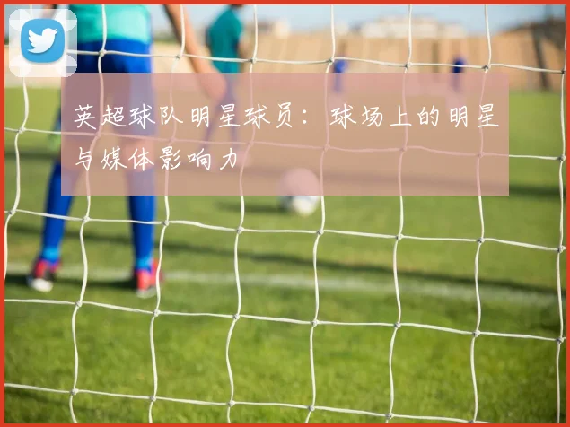 英超球队明星球员：球场上的明星与媒体影响力
