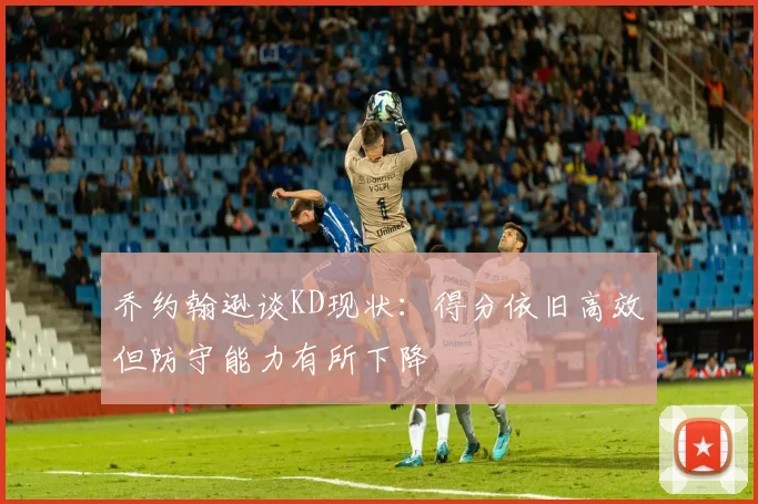 乔约翰逊谈KD现状：得分依旧高效但防守能力有所下降