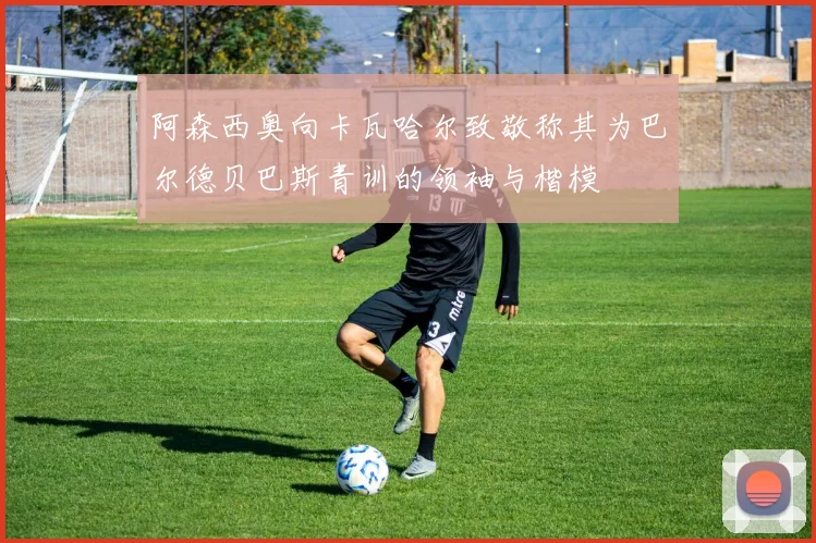 阿森西奥向卡瓦哈尔致敬称其为巴尔德贝巴斯青训的领袖与楷模