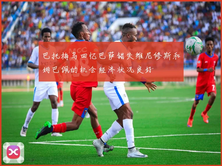 巴托梅乌回忆巴萨错失维尼修斯和姆巴佩的机会经济状况良好