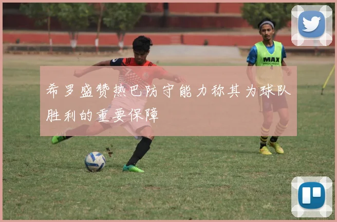 希罗盛赞热巴防守能力称其为球队胜利的重要保障