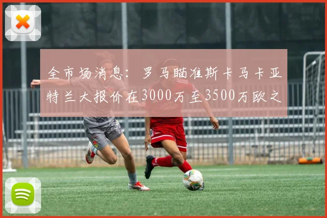 全市场消息：罗马瞄准斯卡马卡亚特兰大报价在3000万至3500万欧之间