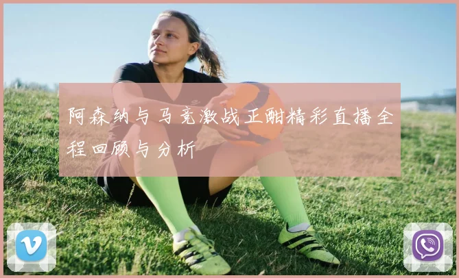 阿森纳与马竞激战正酣精彩直播全程回顾与分析
