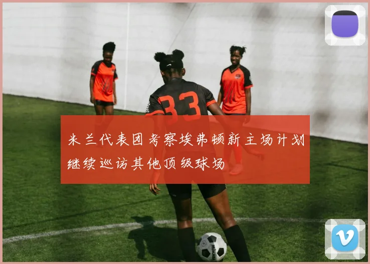 米兰代表团考察埃弗顿新主场计划继续巡访其他顶级球场